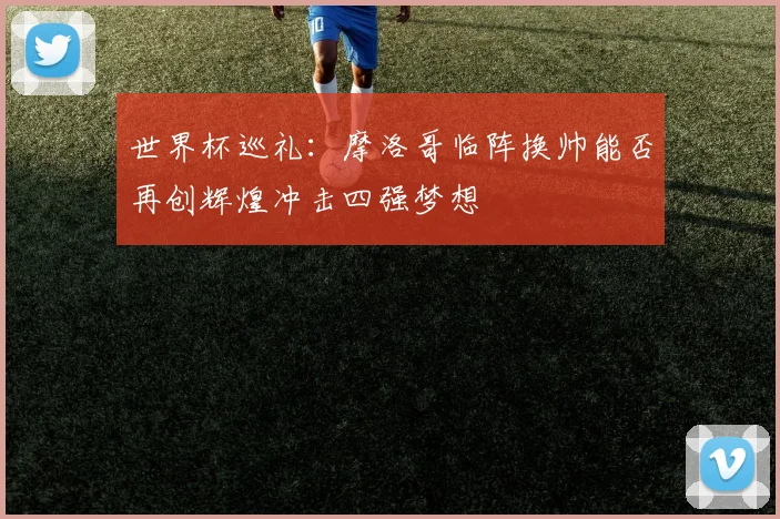 世界杯巡礼：摩洛哥临阵换帅能否再创辉煌冲击四强梦想