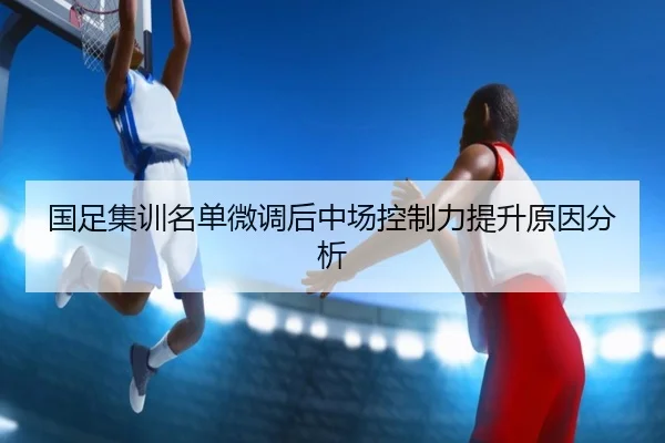 国足集训名单微调后中场控制力提升原因分析